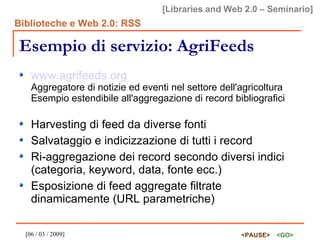 Esempio di servizio: AgriFeeds www.agrifeeds.org Aggregatore di notizie ed eventi nel settore dell'agricoltura Esempio estendibile all'aggregazione di record bibliografici Harvesting di feed da diverse fonti Salvataggio e indicizzazione di tutti i record Ri-aggregazione dei record secondo diversi indici (categoria, keyword, data, fonte ecc.) Esposizione di feed aggregate filtrate dinamicamente (URL parametriche) 
