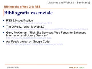 Bibliografia essenziale RSS 2.0 specification http://cyber.law.harvard.edu/rss/rss.html Tim O'Reilly, “What is Web 2.0” http://www.oreillynet.com/pub/a/oreilly/tim/news/2005/09/30/what-is-web-20.html Gerry McKiernan, “Rich Site Services: Web Feeds for Enhanced Information and Library Services” http://www.llrx.com/features/richsite.htm AgriFeeds project on Google Code http://code.google.com/p/agrifeeds/wiki/AgriFeeds 