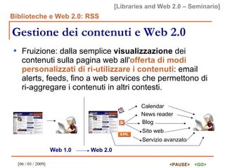Gestione dei contenuti e Web 2.0 Fruizione: dalla semplice  visualizzazione  dei contenuti sulla pagina web all' offerta di modi personalizzati di ri-utilizzare i contenuti : email alerts, feeds, fino a web services che permettono di ri-aggregare i contenuti in altri contesti. Calendar News reader Blog Sito web Servizio avanzato Web 1.0 Web 2.0 