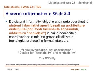 Sistemi informativi e Web 2.0 Da sistemi informativi chiusi e altamente coordinati a  sistemi informativi aperti basati su architetture distribuite (con fonti facilmente accessibili, addirittura “hackable”)  in cui la necessità di coordinazione è minima grazie all'utilizzo di tecnologie, protocolli e formati standard. “ Think syndication, not coordination” “ Design for "hackability" and remixability”   Tim O'Reilly http://www.oreillynet.com/pub/a/oreilly/tim/news/2005/09/30/what-is-web-20.html?page=4 