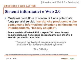 Sistemi informativi e Web 2.0 Qualsiasi produttore di contenuti è una potenziale fonte per altri servizi:  i servizi che producono e che consumano informazioni diventano minimamente interdipendenti, “loosely coupled” . Se un servizio offre feed RSS o export XML in un formato documentato, non ho bisogno di coordinarmi con chi offre il servizio per ri-utilizzarne i dati. “ Support lightweight programming models that allow for loosely coupled systems”  Tim O'Reilly http://www.oreillynet.com/pub/a/oreilly/tim/news/2005/09/30/what-is-web-20.html?page=4 