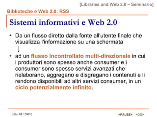 Sistemi informativi e Web 2.0 Da un flusso diretto dalla fonte all'utente finale che visualizza l'informazione su una schermata ad un  flusso incontrollato multi-direzionale  in cui i produttori sono spesso anche consumer e i consumer sono spesso servizi avanzati che rielaborano, aggregano e disgregano i contenuti e li rendono disponibili ad altri servizi consumer, in un  ciclo potenzialmente infinito . 