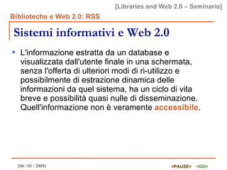 Sistemi informativi e Web 2.0 L'informazione estratta da un database e visualizzata dall'utente finale in una schermata, senza l'offerta di ulteriori modi di ri-utilizzo e possibilmente di estrazione dinamica delle informazioni da quel sistema, ha un ciclo di vita breve e possibilità quasi nulle di disseminazione. Quell'informazione non è veramente  accessibile . 