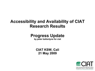 Accessibility and Availability of CIAT Research Results Progress Update by peter ballantyne for ciat CIAT KSW, Cali 21 May 2009 