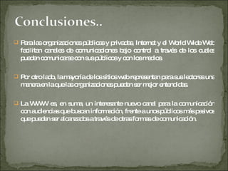 Para las organizaciones públicas y privadas, Internet y el World Wide Web facilitan canales de comunicaciones bajo control a través de los cuales pueden comunicarse con sus públicos y con los medios.  Por otro lado, la mayoría de los sitios web representan para sus lectores una manera en la que las organizaciones pueden ser mejor entendidas.  La WWW es, en suma, un interesante nuevo canal para la comunicación con audiencias que buscan información, frente a unos públicos más pasivos que pueden ser alcanzados a través de otras formas de comunicación. 
