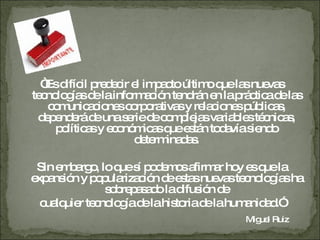 “ Es difícil predecir el impacto último que las nuevas tecnologías de la información tendrán en la práctica de las comunicaciones corporativas y relaciones públicas, dependerá de una serie de complejas variables técnicas, políticas y económicas que están todavía siendo determinadas. Sin embargo, lo que sí podemos afirmar hoy es que la expansión y popularización de estas nuevas tecnologías ha sobrepasado la difusión de cualquier tecnología de la historia de la humanidad.”   Miguel Ruiz  