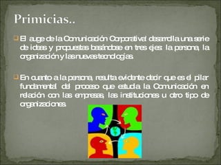 El auge de la Comunicación Corporativa' desarrolla una serie de ideas y propuestas basándose en tres ejes: la persona, la organización y las nuevas tecnologías. En cuanto a la persona, resulta evidente decir que es el pilar fundamental del proceso que estudia la Comunicación en relación con las empresas, las instituciones u otro tipo de organizaciones. 
