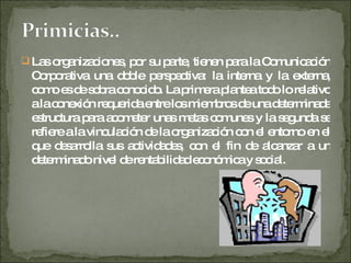 Las organizaciones, por su parte, tienen para la Comunicación Corporativa una doble perspectiva: la interna y la externa, como es de sobra conocido. La primera plantea todo lo relativo a la conexión requerida entre los miembros de una determinada estructura para acometer unas metas comunes y la segunda se refiere a la vinculación de la organización con el entorno en el que desarrolla sus actividades, con el fin de alcanzar a un determinado nivel de rentabilidad económica y social. 