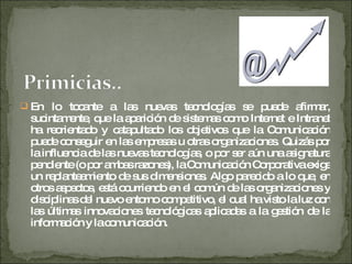 En lo tocante a las nuevas tecnologías se puede afirmar, sucintamente, que la aparición de sistemas como Internet e Intranet ha reorientado y catapultado los objetivos que la Comunicación puede conseguir en las empresas u otras organizaciones. Quizás por la influencia de las nuevas tecnologías, o por ser aún una asignatura pendiente (o por ambas razones), la Comunicación Corporativa exige un replanteamiento de sus dimensiones. Algo parecido a lo que, en otros aspectos, está ocurriendo en el común de las organizaciones y disciplinas del nuevo entorno competitivo, el cual ha visto la luz con las últimas innovaciones tecnológicas aplicadas a la gestión de la información y la comunicación.  