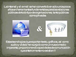 La Internet y el e-mail se han convertido en solo unos pocos años en herramientas fundamentales para las relaciones públicas de todo  tipo de organizaciones, tanto públicas como privadas.  & Estas tecnologías (que  soportan texto, gráficos, así como audio y video) han surgido como un nuevo medio imperante, proporcionando capacidades de comunicación que  anteriormente no existían !! 