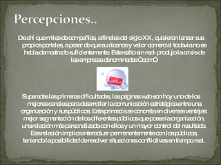 De ahí que miles de compañías, a finales del siglo XX, quisieran lanzar sus propios portales, a pesar de que su alcance y valor comercial todavía no se había demostrado suficientemente. Este salto sin red- produjo la crisis de  las empresas denominadas “.com”. Superadas las primeras dificultades, las páginas web son hoy uno de los mejores canales para desarrollar la comunicación estratégica entre una organización y sus públicos. Esta primacía se concreta en diversas ventajas: mejor segmentación de los diferentes públicos que posee la organización, una relación más personalizada con ellos y un mayor control del resultado. Esa relación implica interactuar permanentemente con los públicos, teniendo la posibilidad de resolver situaciones conflictivas en tiempo real. 