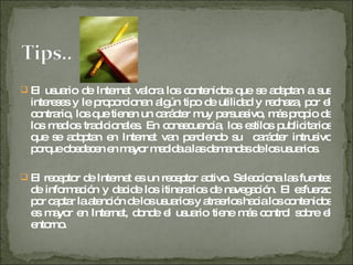 El usuario de Internet valora los contenidos que se adaptan a sus intereses y le proporcionan algún tipo de utilidad y rechaza, por el contrario, los que tienen un carácter muy persuasivo, más propio de los medios tradicionales. En consecuencia, los estilos publicitarios que se adoptan en Internet van perdiendo su  carácter intrusivo porque obedecen en mayor medida a las demandas de los usuarios. El receptor de Internet es un receptor activo. Selecciona las fuentes de información y decide los itinerarios de navegación. El esfuerzo por captar la atención de los usuarios y atraerlos hacia los contenidos es mayor en Internet, donde el usuario tiene más control sobre el entorno. 