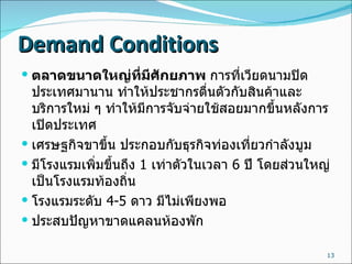 Demand Conditions ตลาดขนาดใหญ่ที่มีศักยภาพ   การที่เวียดนามปิดประเทศมานาน   ทำให้ประชากรตื่นตัวกับสินค้าและบริการใหม่   ๆ   ทำให้มีการจับจ่ายใช้สอยมากขึ้นหลังการเปิดประเทศ   เศรษฐกิจขาขึ้น ประกอบกับธุรกิจท่องเที่ยวกำลังบูม มีโรงแรมเพิ่มขึ้นถึง  1  เท่าตัวในเวลา  6  ปี โดยส่วนใหญ่เป็นโรงแรมท้องถิ่น โรงแรมระดับ  4-5  ดาว มีไม่เพียงพอ ประสบปัญหาขาดแคลนห้องพัก 