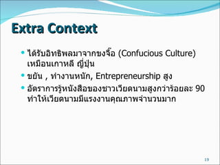 Extra Context ได้รับอิทธิพลมาจากขงจื๊อ  ( Confucious Culture)  เหมือนเกาหลี ญี่ปุ่น ขยัน  ,  ทำงานหนัก , Entrepreneurship  สูง อัตราการรู้หนังสือของชาวเวียดนามสูงกว่าร้อยละ  90  ทำให้เวียดนามมีแรงงานคุณภาพจำนวนมาก 
