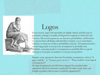 Logos
                        In our society, logic and rationality are highly valued, and this type of
                        persuasive strategy is usually privileged over appeals to character and
                        emotion. Rhetorical arguments are based on probabilities, and because
                        we can not know all things with absolute certainty, yet we must find a
                        solution, we must act on these probabilities anyway. Persuasion involves
                        convincing people to accept your assumptions as probably true.
                        Similarly, exposing another’s assumptions as probably false is a good
In our society, logic   strategy to to prepare an audience to accept your position.

                        Imagine some arguments that start from faulty assumptions, such as “if
                        pigs could fly,” or “if money grew on trees.” What would be some logical
                        consequences?
                        Do logical arguments provide better support for a position than
                        arguments based on emotion or authority? In other words, have you
                        bought a product only because a celebrity supported it?
 