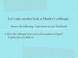 Let’s take another look at Hamlet’s soliloquy...

      Answer the following 5 questions in your Notebook:

1. Does the soliloquy form seem to favor pathos or logos?
   Explain why you think so.
 