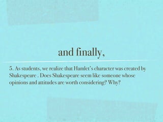 and finally,
5. As students, we realize that Hamlet’s character was created by
Shakespeare . Does Shakespeare seem like someone whose
opinions and attitudes are worth considering? Why?
 