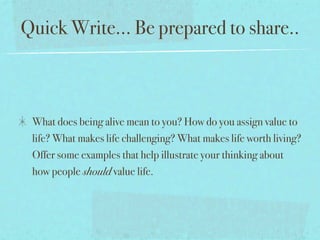 Quick Write... Be prepared to share..



 What does being alive mean to you? How do you assign value to
 life? What makes life challenging? What makes life worth living?
 Offer some examples that help illustrate your thinking about
 how people should value life.
 