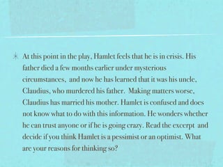 At this point in the play, Hamlet feels that he is in crisis. His
father died a few months earlier under mysterious
circumstances, and now he has learned that it was his uncle,
Claudius, who murdered his father. Making matters worse,
Claudius has married his mother. Hamlet is confused and does
not know what to do with this information. He wonders whether
he can trust anyone or if he is going crazy. Read the excerpt and
decide if you think Hamlet is a pessimist or an optimist. What
are your reasons for thinking so?
 