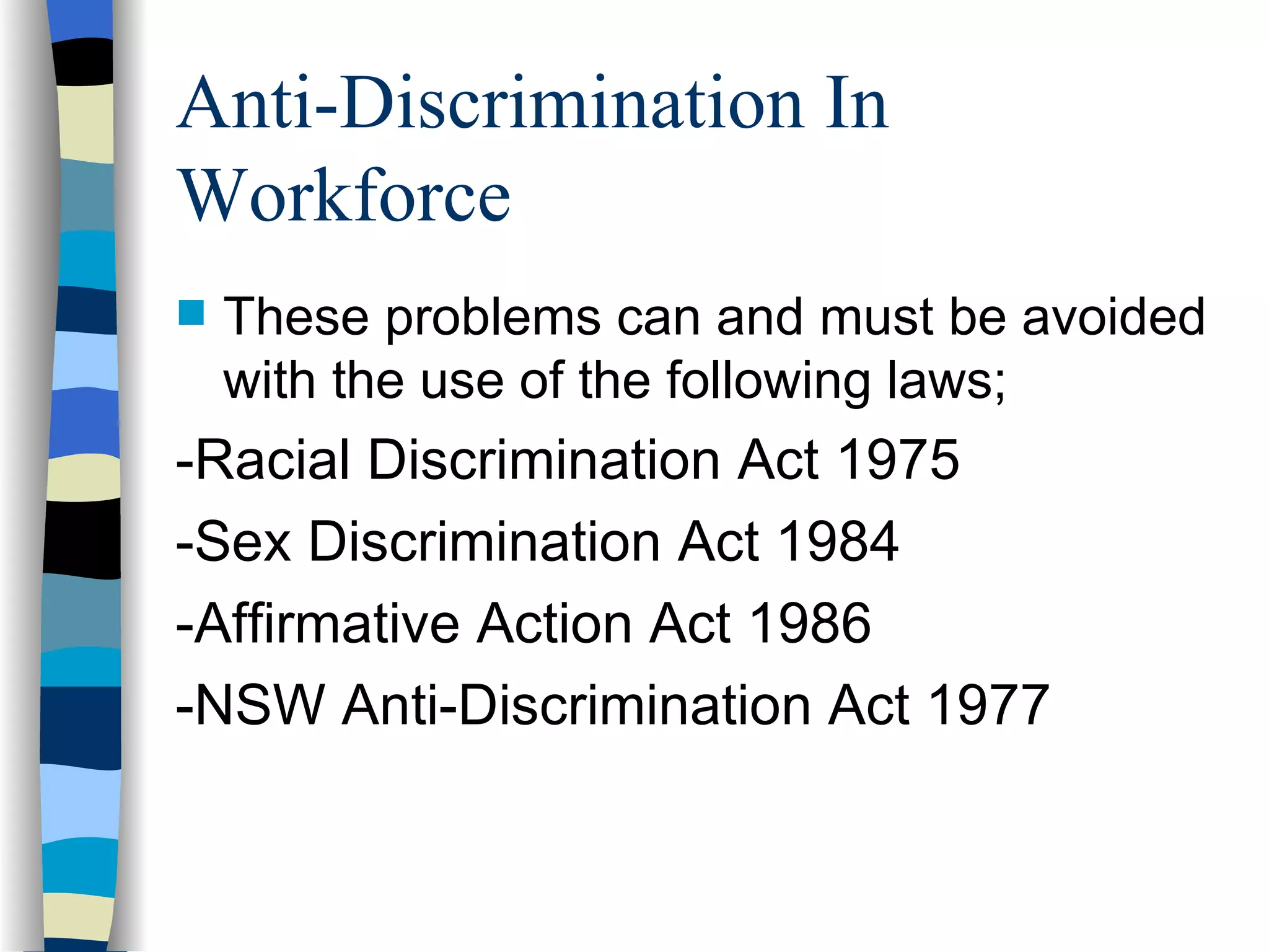 Anti-Discrimination In Workforce These problems can and must be avoided  with the use of the following laws; -Racial Discrimination Act 1975 -Sex Discrimination Act 1984 -Affirmative Action Act 1986 -NSW Anti-Discrimination Act 1977 