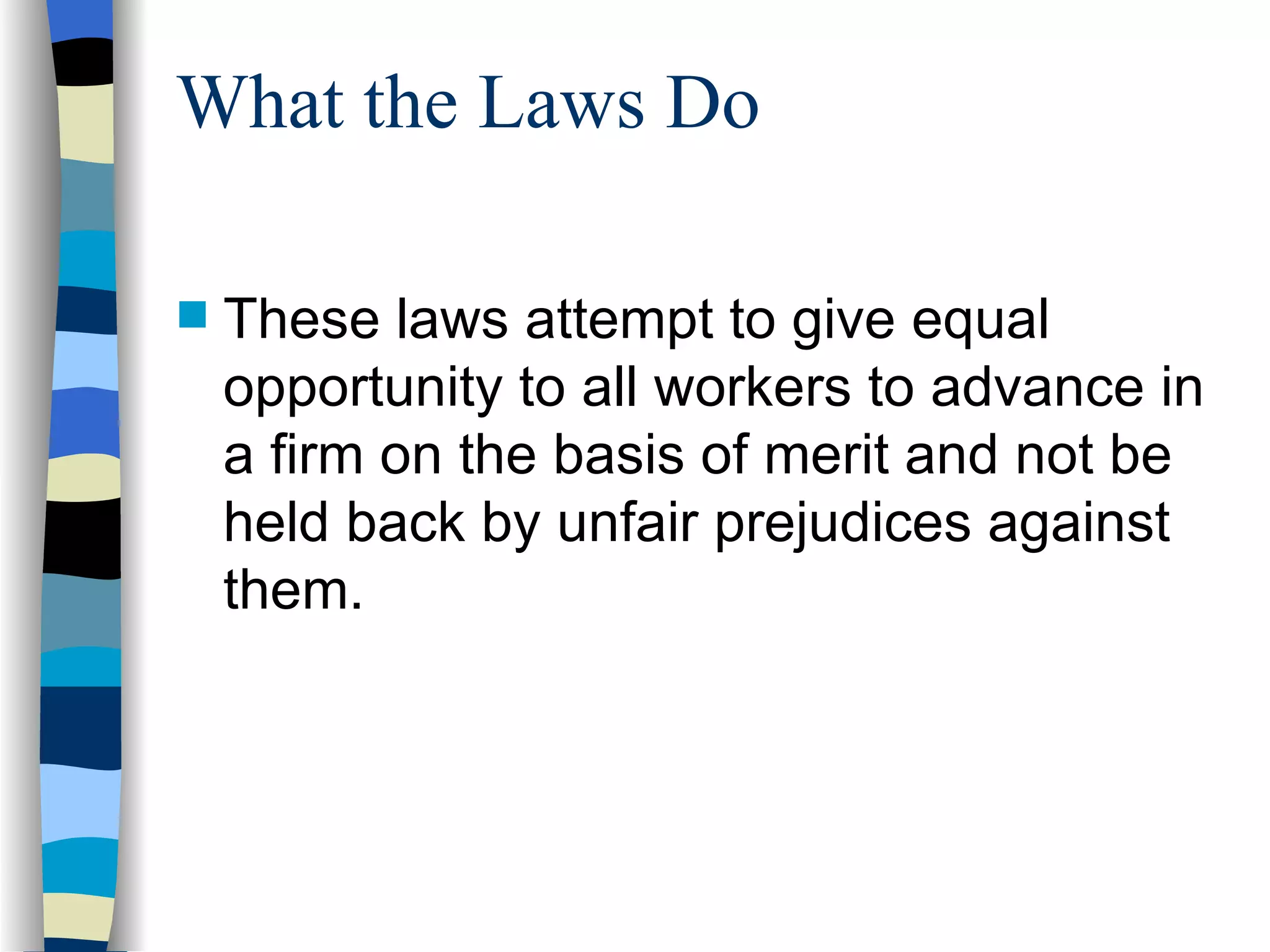 What the Laws Do These laws attempt to give equal opportunity to all workers to advance in a firm on the basis of merit and not be held back by unfair prejudices against them. 