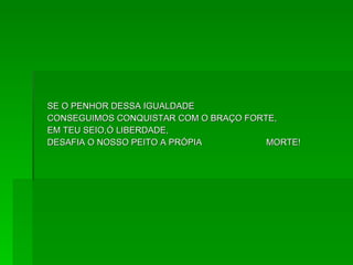 SE O PENHOR DESSA IGUALDADE  CONSEGUIMOS CONQUISTAR COM O BRAÇO FORTE,  EM TEU SEIO,Ó LIBERDADE,  DESAFIA O NOSSO PEITO A PRÓPIA  MORTE!  