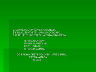 GIGANTE PELA PRÓPRIA NATUREZA, ÉS BELO, ÉS FORTE, IMPÁVIO COLOSSO,  E O TEU FUTURO ESPELHA ESTA GRANDEZA. TERRA ADORADA ENTRE OUTRAS MIL, ÉS TU, BRASIL, Ó PÁTRIA AMADA! DOS FILHO DESTE SOLO ÉS  MÃE GENTIL, PÁTRIA AMADA, BRASIL! 