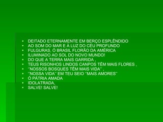 DEITADO ETERNAMENTE EM BERÇO ESPLÊNDIDO AO SOM DO MAR E À LUZ DO CÉU PROFUNDO FULGURAS, Ó BRASIL FLORÃO DA AMÉRICA ILUMINADO AO SOL DO NOVO MUNDO! DO QUE A TERRA MAIS GARRIDA ,  TEUS RISONHOS LINDOS CANPOS TÊM MAIS FLORES , ‘’ NOSSOS BOSQUES TÊM MAIS VIDA’’ , ‘’ NOSSA VIDA’’ EM TEU SEIO ‘’MAIS AMORES’’ Ó PÁTRIA AMADA IDOLATRADA, SALVE! SALVE! 