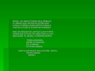BRASIL, DE AMOR ETERNO SEJA SÍMBOLO O LÁBARO QUE OSTENTAS ESTRELADO, E DIGA O VERDE-LOURO DESTS FLÂMULA: -PAZ NO FUTURO E GLÓRIA NO PASSADO MAS, SE ERGUES DA JUSTIÇA CLAVA FORTE VERÁS QUE O FILHO TEU NÃO FOGE À LUTA, NEM QUEM ,TE ADORA, A PRÓPRIA MORTE. TERRA ADORADA, ENTRE OUTRAS MIL, ÉS TU BRASIL, Ó PÁTRIA AMADA! DOS FILHOS DESTE SOLO ÉS MÃE  GENTIL, PÁTRIA AMADA, BRASIL!  