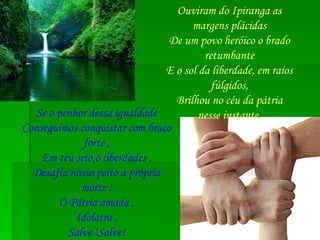 Ouviram do Ipiranga as margens plácidas De um povo heróico o brado retumbante E o sol da liberdade, em raios fúlgidos, Brilhou no céu da pátria nesse instante. Se o penhor dessa igualdade Conseguimos conquistar com braço forte , Em teu seio,ó liberdades , Desafia nosso peito a própria morte ! Ó Pátria amada , Idolatra , Salve !Salve! 