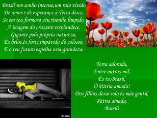 Brasil um sonho intenso,um raio vívido De amor e de esperança á Terra desce, Se em teu formoso céu,risonho límpido, A imagem do cruzeiro resplandece. Gigante pela própria natureza, És belos,és forte,impávido do colosso, E o teu futuro espelha essa grandeza. Terra adorada, Entre outras mil, És tu,Brasil, Ó Pátria amada! Dos filhos desse solo és mãe gentil, Pátria amada, Brasil! 