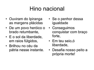 Hino nacional Ouviram do Ipiranga as margens plácidas De um povo heróico o brado retumbante, E o sol da liberdade, em raios fúlgidos, Brilhou no céu da pátria nesse instante. Se o penhor dessa igualdade Conseguimos conquistar com braço forte, Em teu seio,ó liberdade, Desafia nosso peito a própria morte! 