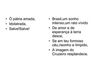 Ó pátria amada, Idolatrada, Salve!Salve! Brasil,um sonho intenso,um raio vívido De amor e de esperança à terra desce, Se em teu formoso céu,risonho e límpido, A imagem do Cruzeiro resplandece. 