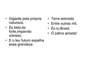 Gigante pela própria natureza, És belo,és forte,impávido colosso, E o teu futuro espelha essa grandeza.  Terra adorada  Entre outras mil, És tu,Brasil, Ó pátria amada! 