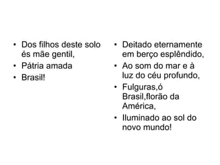 Dos filhos deste solo és mãe gentil, Pátria amada Brasil! Deitado eternamente em berço esplêndido, Ao som do mar e à luz do céu profundo, Fulguras,ó Brasil,florão da América, Iluminado ao sol do novo mundo! 