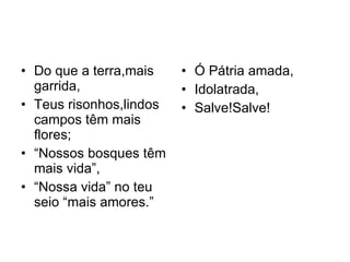 Do que a terra,mais garrida, Teus risonhos,lindos campos têm mais flores; “ Nossos bosques têm mais vida”, “ Nossa vida” no teu seio “mais amores.” Ó Pátria amada, Idolatrada,  Salve!Salve! 