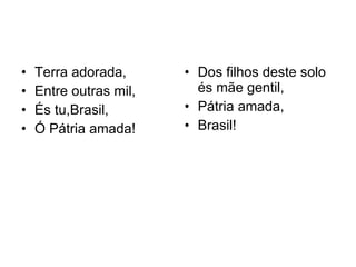 Terra adorada, Entre outras mil, És tu,Brasil, Ó Pátria amada! Dos filhos deste solo és mãe gentil, Pátria amada, Brasil! 