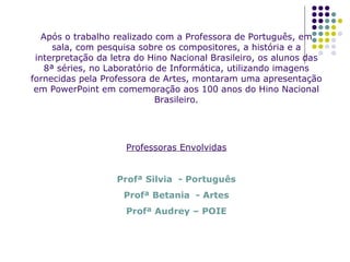 Após o trabalho realizado com a Professora de Português, em sala, com pesquisa sobre os compositores, a história e a interpretação da letra do Hino Nacional Brasileiro, os alunos das 8ª séries, no Laboratório de Informática, utilizando imagens fornecidas pela Professora de Artes, montaram uma apresentação em PowerPoint em comemoração aos 100 anos do Hino Nacional Brasileiro. Professoras Envolvidas Profª Silvia  - Português Profª Betania  - Artes Profª Audrey – POIE 
