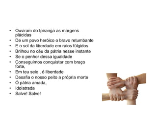 Ouviram do Ipiranga as margens plácidas De um povo heróico o bravo retumbante E o sol da liberdade em raios fúlgidos Brilhou no céu da pátria nesse instante Se o penhor dessa igualdade Conseguimos conquistar com braço forte, Em teu seio , ó liberdade Desafia o nosso peito a própria morte Ó pátria amada, Idolatrada Salve! Salve! 