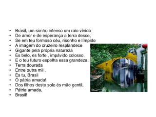 Brasil, um sonho intenso um raio vívido De amor e de esperança a terra desce, Se em teu formoso céu, risonho e límpido A imagem do cruzeiro resplandece Gigante pela própria natureza És belo, es forte , impávido colosso, E o teu futuro espelha essa grandeza. Terra dourada Entre outra mil , És tu, Brasil Ó pátria amada! Dos filhos deste solo és mãe gentil, Pátria amada, Brasil! 