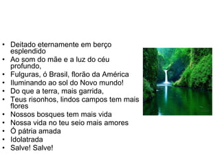 Deitado eternamente em berço esplendido Ao som do mãe e a luz do céu profundo, Fulguras, ó Brasil, florão da América Iluminando ao sol do Novo mundo! Do que a terra, mais garrida, Teus risonhos, lindos campos tem mais flores Nossos bosques tem mais vida Nossa vida no teu seio mais amores Ó pátria amada  Idolatrada Salve! Salve! 