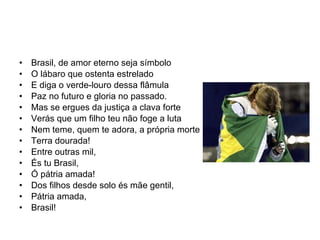 Brasil, de amor eterno seja símbolo O lábaro que ostenta estrelado E diga o verde-louro dessa flâmula Paz no futuro e gloria no passado. Mas se ergues da justiça a clava forte Verás que um filho teu não foge a luta Nem teme, quem te adora, a própria morte Terra dourada! Entre outras mil, És tu Brasil, Ó pátria amada! Dos filhos desde solo és mãe gentil, Pátria amada, Brasil! 