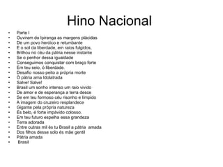 Hino Nacional Parte I Ouviram do Ipiranga as margens plácidas De um povo heróico e retumbante E o sol da liberdade, em raios fulgidos, Brilhou no céu da pátria nesse instante Se o penhor dessa igualdade Conseguimos conquistar com braço forte Em teu seio, ó liberdade. Desafio nosso peito a própria morte Ò pátria ama Idolatrada Salve! Salve! Brasil um sonho intenso um raio vivido De amor e de esperança a terra desce Se em teu formoso céu risonho e límpido A imagem do cruzeiro resplandece Gigante pela própria natureza És belo, é forte impávido colosso. Em teu futuro espelha essa grandeza Terra adorada Entre outras mil és tu Brasil a pátria  amada Dos filhos desse solo és mãe gentil Pátria amada Brasil 