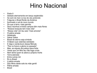 Hino Nacional Parte II Deitado eternamente em berço esplendido Ao som do mar e a luz do céu profundo  Fulguras o Brasil florão da América Iluminado o sol do novo mundo Do que a terra, mais garrida. Seus risonhos e lindos campos têm mais flores “ Nossos bosques tem mais vida” “ Nossa vida” em teu seio “mais amores” Ó pátria amada Idolatrada Salve! Salve Brasil de eterno seja símbolo O lábaro que ostentas estrelado E diga o verde-louro dessa flâmula “ Paz no futuro e gloria no passado” Mas, se ergues da justiça clava forte. Veras que um filho teu não foge a luta Nem teme quem te adora a própria morte Terra adorada Entre outras mil És tu Brasil ó pátria amada Dos filhos deste solo és mãe gentil Pátria amada Brasil 