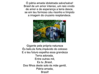 Ó pátria amada idolatrada salve!salve! Brasil de um amor intenso, um raio vívido  de amor e de esperança a terra desce, se em teu formoso céu risonho e límpido a imagem do cruzeiro resplandece. Gigante pela própria natureza És belo,és forte,impávido do colosso E o teu futuro espelha essa grandeza Terra adorada,  Entre outras mil, Es tu ,Brasil, Dos filhos deste solo és mãe gentil, Pátria amada, Brasil! 