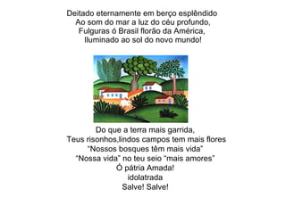 Deitado eternamente em berço esplêndido  Ao som do mar a luz do céu profundo, Fulguras ó Brasil florão da América,  Iluminado ao sol do novo mundo! Do que a terra mais garrida, Teus risonhos,lindos campos tem mais flores “ Nossos bosques têm mais vida” “ Nossa vida” no teu seio “mais amores” Ó pátria Amada! idolatrada Salve! Salve! 