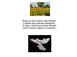 Brasil de amor eterno seja símbolo O lábaro que ostentas estrelados,  E diga o verde-louro dessa flâmula -‘paz no futuro e gloria no passado.” 