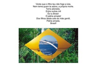 Mas, se ergues da justiça a clava forte, Verás que o filho teu não foge a luta, Nem teme,quem te adora, a própria morte. Terra adorada,  Entre outras mil És tu Brasil  Ó pátria amada! Dos filhos deste solo és mãe gentil, Pátria amada, Brasil! 