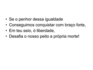 Se o penhor dessa igualdade  Conseguimos conquistar com braço forte, Em teu seio, ó liberdade,  Desafia o nosso peito a própria morte! 