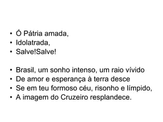 Ó Pátria amada, Idolatrada, Salve!Salve! Brasil, um sonho intenso, um raio vívido De amor e esperança à terra desce Se em teu formoso céu, risonho e límpido, A imagem do Cruzeiro resplandece. 